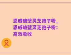 恩威破壁灵芝孢子粉_恩威破壁灵芝孢子粉：高效吸收