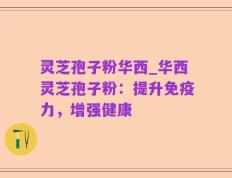 灵芝孢子粉华西_华西灵芝孢子粉：提升免疫力，增强健康