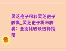 灵芝孢子粉和灵芝孢子胶囊_灵芝孢子粉与胶囊：全面比较及选择指南