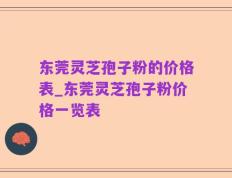 东莞灵芝孢子粉的价格表_东莞灵芝孢子粉价格一览表