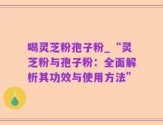 喝灵芝粉孢子粉_“灵芝粉与孢子粉：全面解析其功效与使用方法”