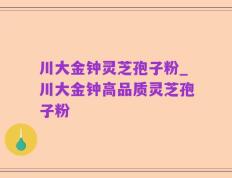川大金钟灵芝孢子粉_川大金钟高品质灵芝孢子粉