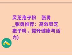 灵芝孢子粉   张勇_张勇推荐：高效灵芝孢子粉，提升健康与活力)
