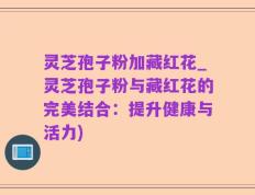 灵芝孢子粉加藏红花_灵芝孢子粉与藏红花的完美结合：提升健康与活力)