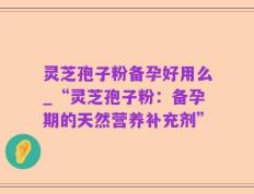 灵芝孢子粉备孕好用么_“灵芝孢子粉：备孕期的天然营养补充剂”