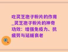 吃灵芝孢子粉片的作用_灵芝孢子粉片的神奇功效：增强免疫力、抗疲劳与延缓衰老