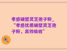 孝感破壁灵芝孢子粉_“孝感优质破壁灵芝孢子粉，高效吸收”
