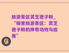 旅游景区灵芝孢子粉_“探索旅游景区：灵芝孢子粉的神奇功效与应用”