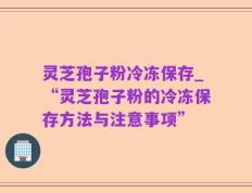 灵芝孢子粉冷冻保存_“灵芝孢子粉的冷冻保存方法与注意事项”