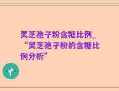 灵芝孢子粉含糖比例_“灵芝孢子粉的含糖比例分析”