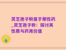 灵芝孢子粉属于那性药_灵芝孢子粉：探讨其性质与药用价值