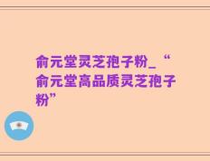 俞元堂灵芝孢子粉_“俞元堂高品质灵芝孢子粉”