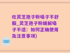 吃灵芝孢子粉嗓子不舒服_灵芝孢子粉缓解嗓子不适：如何正确使用及注意事项)