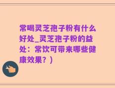 常喝灵芝孢子粉有什么好处_灵芝孢子粉的益处：常饮可带来哪些健康效果？)