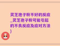 灵芝孢子粉不好的反应_灵芝孢子粉可能引起的不良反应及应对方法)