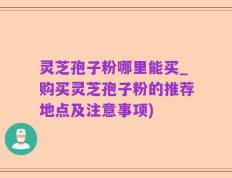 灵芝孢子粉哪里能买_购买灵芝孢子粉的推荐地点及注意事项)