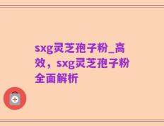 sxg灵芝孢子粉_高效，sxg灵芝孢子粉全面解析