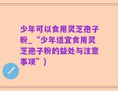 少年可以食用灵芝孢子粉_“少年适宜食用灵芝孢子粉的益处与注意事项”)