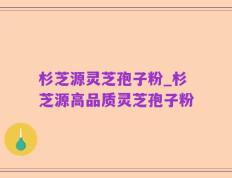 杉芝源灵芝孢子粉_杉芝源高品质灵芝孢子粉