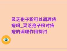 灵芝孢子粉可以调理痔疮吗_灵芝孢子粉对痔疮的调理作用探讨