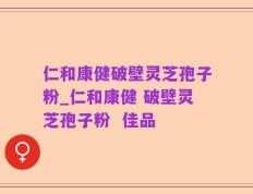 仁和康健破壁灵芝孢子粉_仁和康健 破壁灵芝孢子粉  佳品
