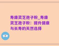 寿康灵芝孢子粉_寿康灵芝孢子粉：提升健康与长寿的天然选择