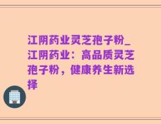 江阴药业灵芝孢子粉_江阴药业：高品质灵芝孢子粉，健康养生新选择