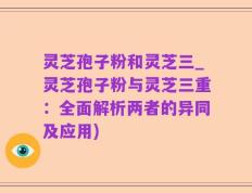 灵芝孢子粉和灵芝三_灵芝孢子粉与灵芝三重：全面解析两者的异同及应用)