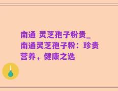 南通 灵芝孢子粉贵_南通灵芝孢子粉：珍贵营养，健康之选