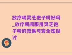 放疗喝灵芝孢子粉好吗_放疗期间服用灵芝孢子粉的效果与安全性探讨