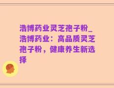 浩博药业灵芝孢子粉_浩博药业：高品质灵芝孢子粉，健康养生新选择