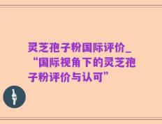 灵芝孢子粉国际评价_“国际视角下的灵芝孢子粉评价与认可”