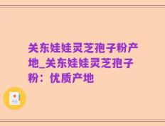 关东娃娃灵芝孢子粉产地_关东娃娃灵芝孢子粉：优质产地
