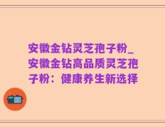 安徽金钻灵芝孢子粉_安徽金钻高品质灵芝孢子粉：健康养生新选择