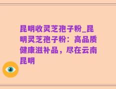 昆明收灵芝孢子粉_昆明灵芝孢子粉：高品质健康滋补品，尽在云南昆明