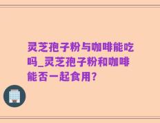 灵芝孢子粉与咖啡能吃吗_灵芝孢子粉和咖啡能否一起食用？