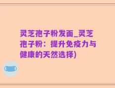 灵芝孢子粉发面_灵芝孢子粉：提升免疫力与健康的天然选择)