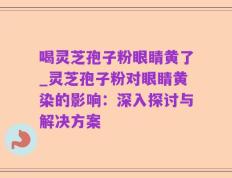 喝灵芝孢子粉眼睛黄了_灵芝孢子粉对眼睛黄染的影响：深入探讨与解决方案