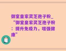 御室皇家灵芝孢子粉_“御室皇家灵芝孢子粉：提升免疫力，增强健康”