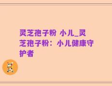 灵芝孢子粉 小儿_灵芝孢子粉：小儿健康守护者