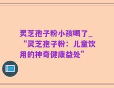 灵芝孢子粉小孩喝了_“灵芝孢子粉：儿童饮用的神奇健康益处”