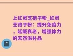 上红灵芝孢子粉_红灵芝孢子粉：提升免疫力，延缓衰老，增强体力的天然滋补品