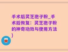 手术后灵芝孢子粉_手术后恢复：灵芝孢子粉的神奇功效与使用方法)