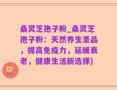 桑灵芝孢子粉_桑灵芝孢子粉：天然养生圣品，提高免疫力，延缓衰老，健康生活新选择)