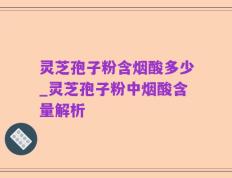 灵芝孢子粉含烟酸多少_灵芝孢子粉中烟酸含量解析
