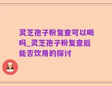 灵芝孢子粉复查可以喝吗_灵芝孢子粉复查后能否饮用的探讨
