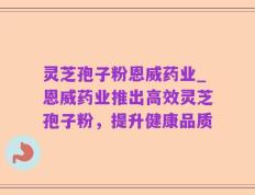 灵芝孢子粉恩威药业_恩威药业推出高效灵芝孢子粉，提升健康品质