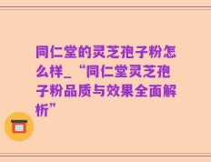 同仁堂的灵芝孢子粉怎么样_“同仁堂灵芝孢子粉品质与效果全面解析”