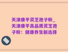 天津康平灵芝孢子粉_天津康平高品质灵芝孢子粉：健康养生新选择