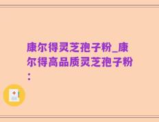 康尔得灵芝孢子粉_康尔得高品质灵芝孢子粉：